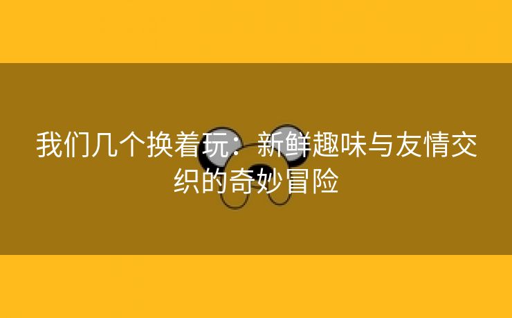 我们几个换着玩：新鲜趣味与友情交织的奇妙冒险