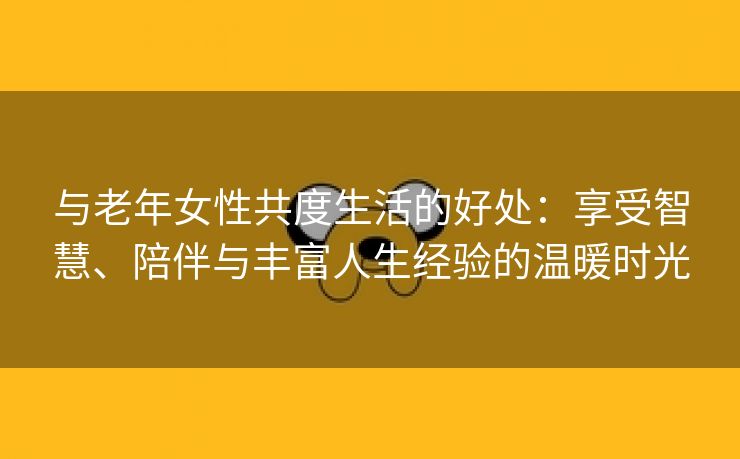 与老年女性共度生活的好处：享受智慧、陪伴与丰富人生经验的温暖时光