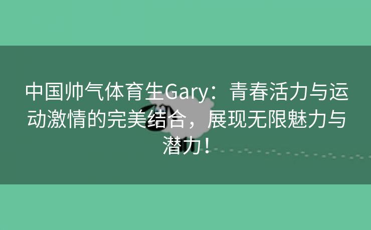 中国帅气体育生Gary：青春活力与运动激情的完美结合，展现无限魅力与潜力！