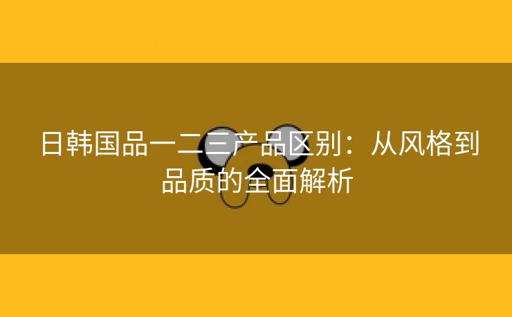 日韩国品一二三产品区别：从风格到品质的全面解析