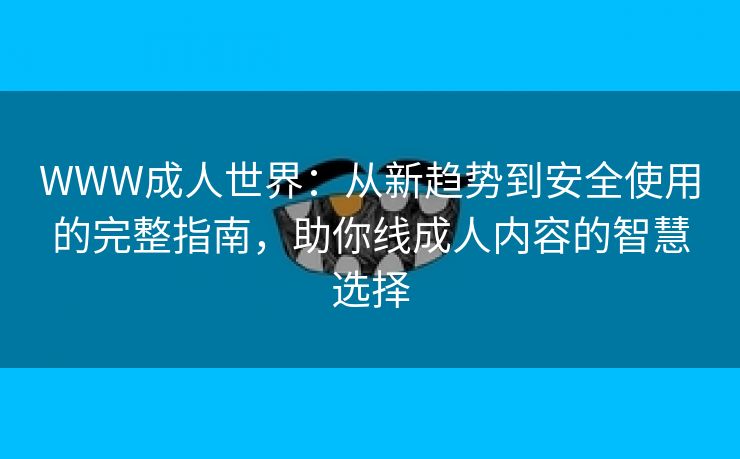 WWW成人世界：从新趋势到安全使用的完整指南，助你线成人内容的智慧选择