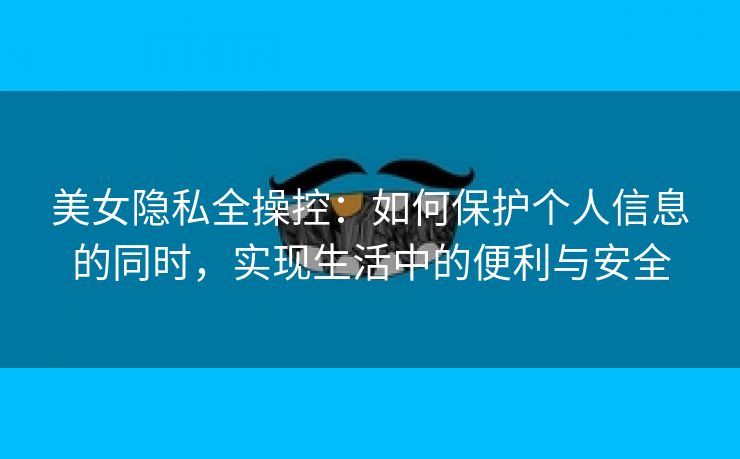 美女隐私全操控：如何保护个人信息的同时，实现生活中的便利与安全