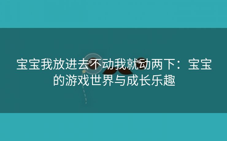 宝宝我放进去不动我就动两下：宝宝的游戏世界与成长乐趣