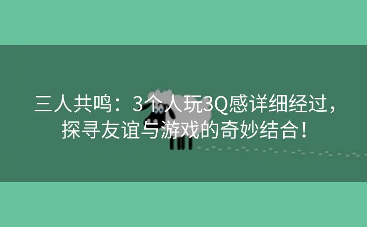 三人共鸣：3个人玩3Q感详细经过，探寻友谊与游戏的奇妙结合！