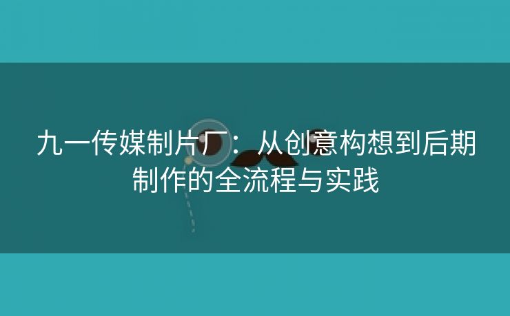 九一传媒制片厂：从创意构想到后期制作的全流程与实践