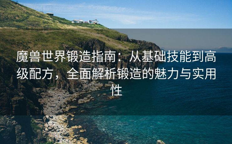 魔兽世界锻造指南：从基础技能到高级配方，全面解析锻造的魅力与实用性