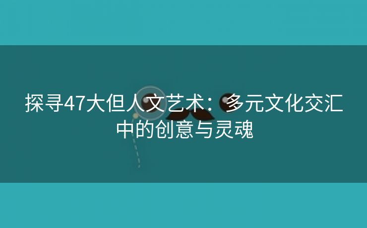 探寻47大但人文艺术：多元文化交汇中的创意与灵魂