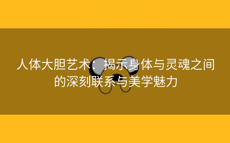 人体大胆艺术：揭示身体与灵魂之间的深刻联系与美学魅力