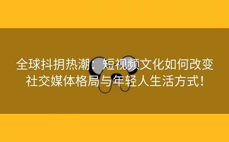 全球抖抈热潮：短视频文化如何改变社交媒体格局与年轻人生活方式！