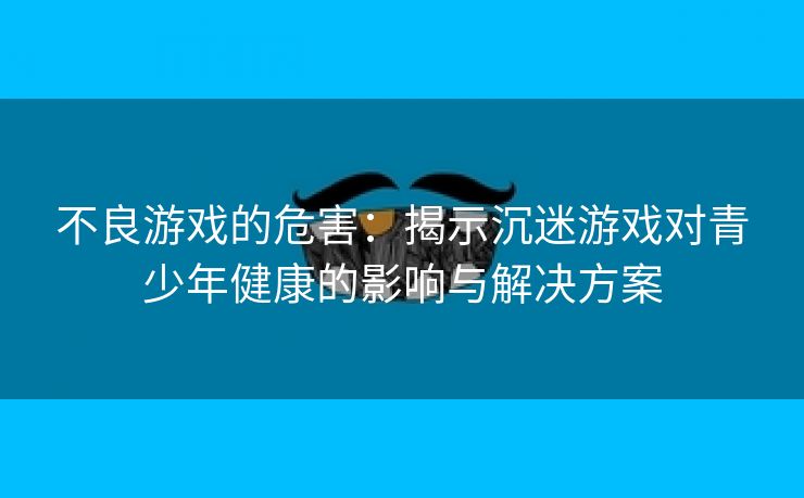 不良游戏的危害：揭示沉迷游戏对青少年健康的影响与解决方案