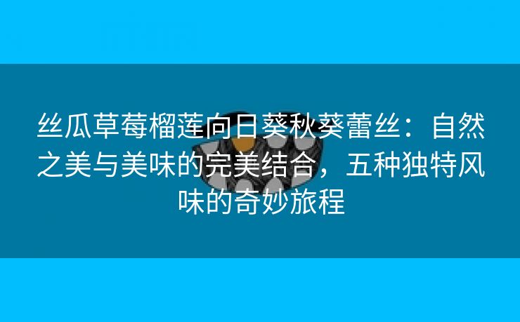 丝瓜草莓榴莲向日葵秋葵蕾丝：自然之美与美味的完美结合，五种独特风味的奇妙旅程