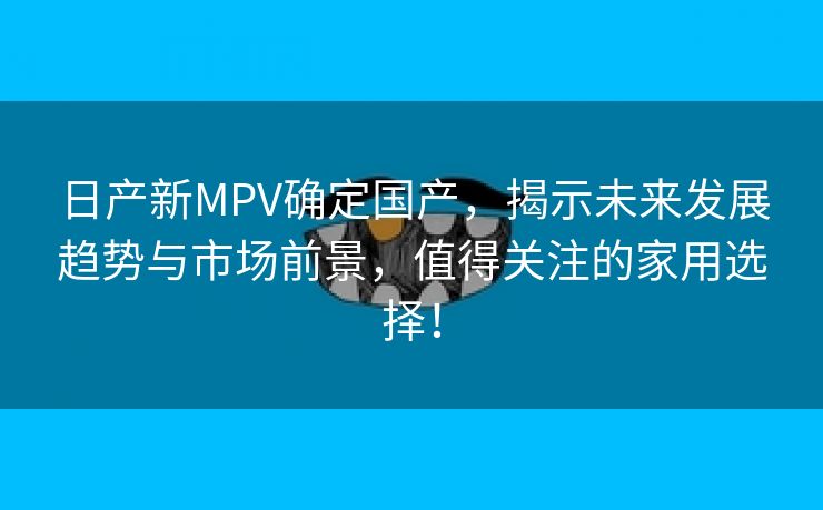 日产新MPV确定国产，揭示未来发展趋势与市场前景，值得关注的家用选择！