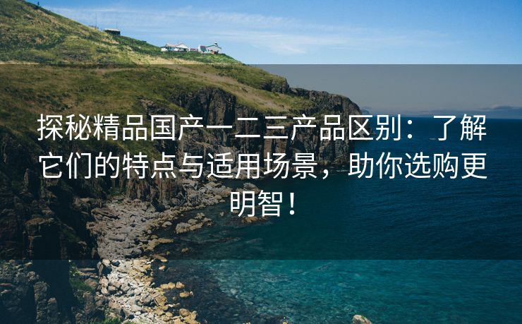 探秘精品国产一二三产品区别：了解它们的特点与适用场景，助你选购更明智！