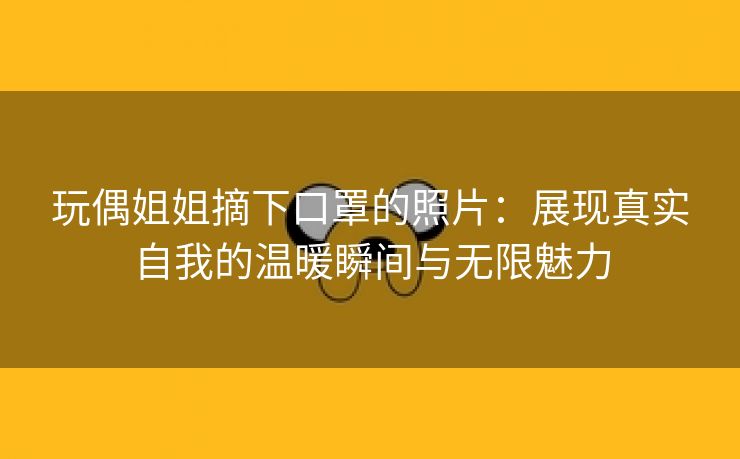 玩偶姐姐摘下口罩的照片：展现真实自我的温暖瞬间与无限魅力