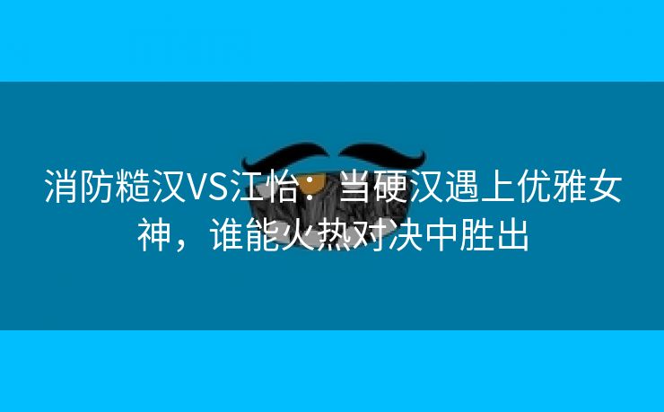 消防糙汉VS江怡：当硬汉遇上优雅女神，谁能火热对决中胜出