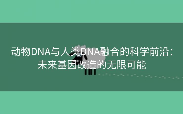 动物DNA与人类DNA融合的科学前沿：未来基因改造的无限可能