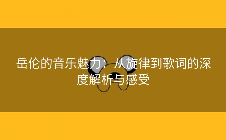 岳伦的音乐魅力：从旋律到歌词的深度解析与感受