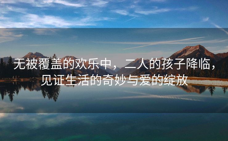 无被覆盖的欢乐中，二人的孩子降临，见证生活的奇妙与爱的绽放