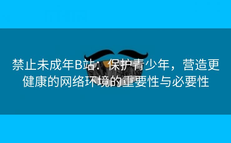 禁止未成年B站：保护青少年，营造更健康的网络环境的重要性与必要性