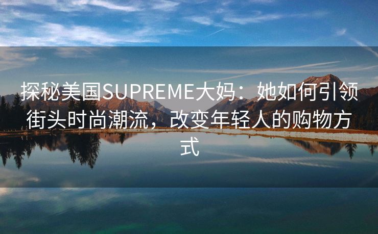 探秘美国SUPREME大妈：她如何引领街头时尚潮流，改变年轻人的购物方式