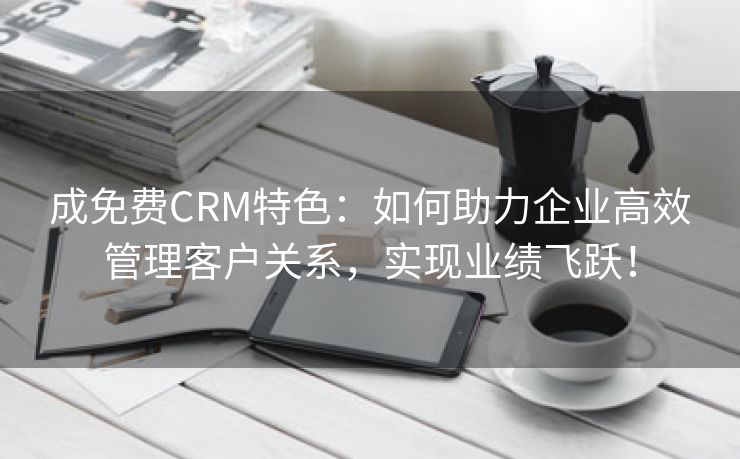 成免费CRM特色：如何助力企业高效管理客户关系，实现业绩飞跃！