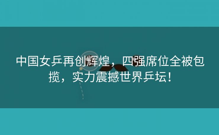 中国女乒再创辉煌，四强席位全被包揽，实力震撼世界乒坛！