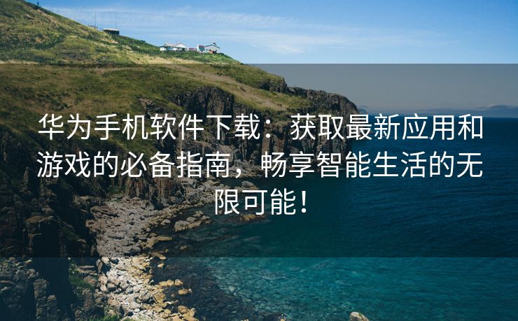 华为手机软件下载：获取最新应用和游戏的必备指南，畅享智能生活的无限可能！