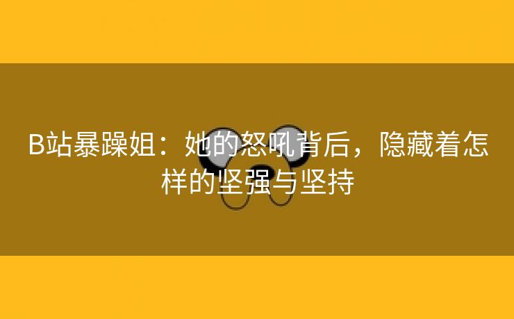 B站暴躁姐：她的怒吼背后，隐藏着怎样的坚强与坚持