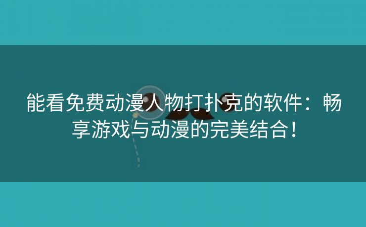 能看免费动漫人物打扑克的软件：畅享游戏与动漫的完美结合！