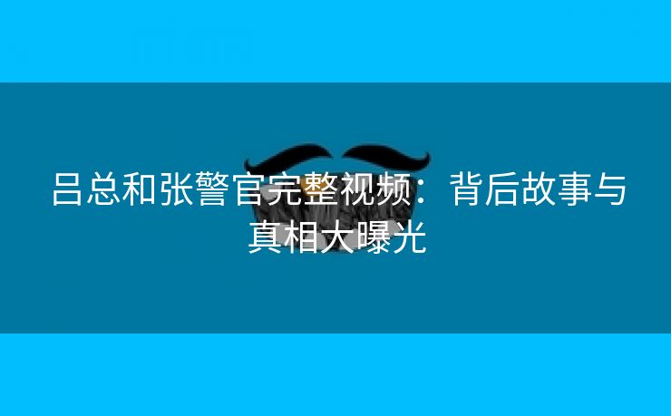 吕总和张警官完整视频：背后故事与真相大曝光