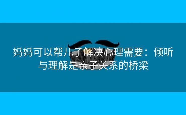 妈妈可以帮儿子解决心理需要：倾听与理解是亲子关系的桥梁