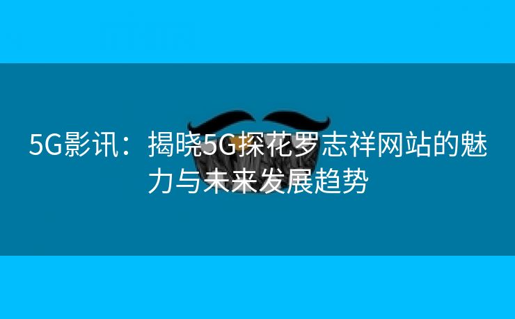 5G影讯：揭晓5G探花罗志祥网站的魅力与未来发展趋势