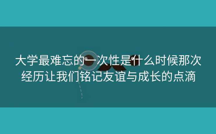 大学最难忘的一次性是什么时候那次经历让我们铭记友谊与成长的点滴