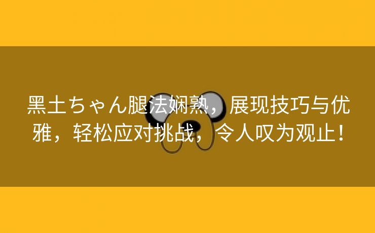 黑土ちゃん腿法娴熟，展现技巧与优雅，轻松应对挑战，令人叹为观止！