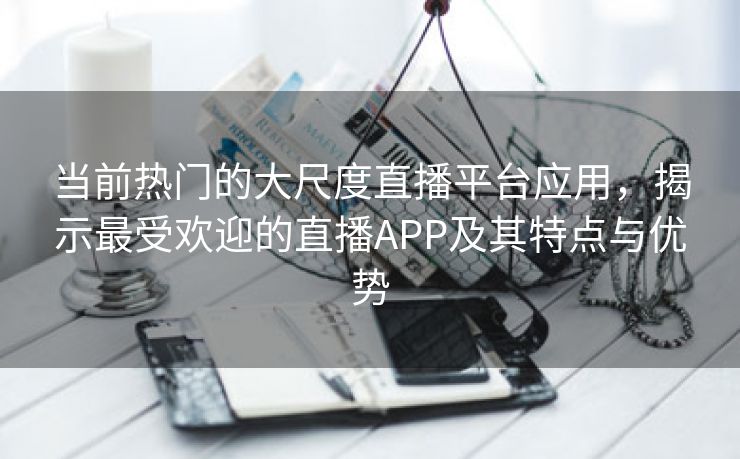 当前热门的大尺度直播平台应用，揭示最受欢迎的直播APP及其特点与优势