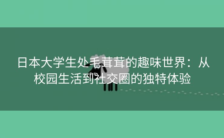 日本大学生处毛茸茸的趣味世界：从校园生活到社交圈的独特体验