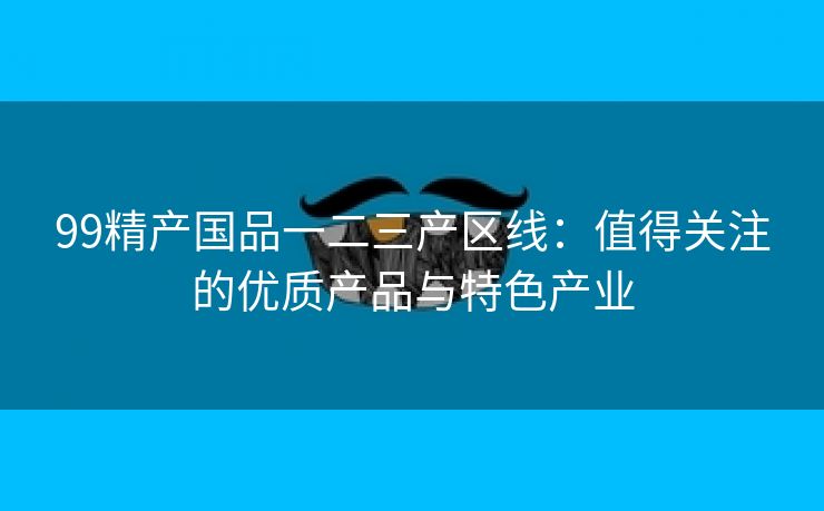 99精产国品一二三产区线：值得关注的优质产品与特色产业