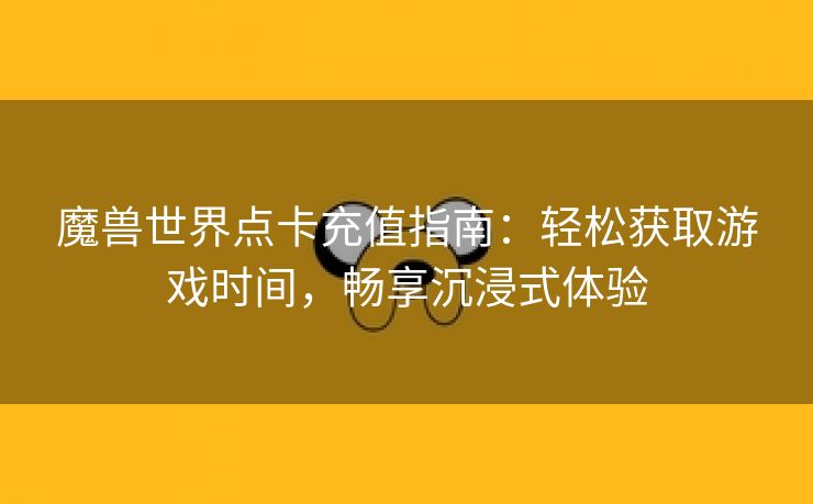 魔兽世界点卡充值指南：轻松获取游戏时间，畅享沉浸式体验