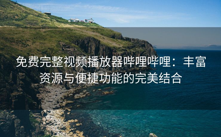 免费完整视频播放器哔哩哔哩：丰富资源与便捷功能的完美结合