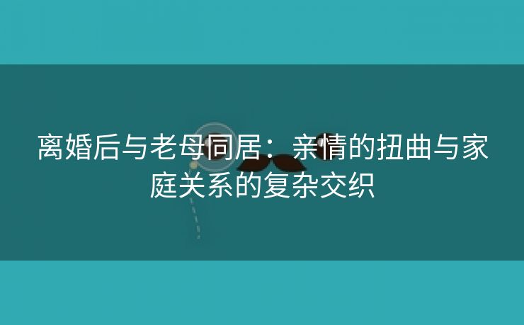 离婚后与老母同居：亲情的扭曲与家庭关系的复杂交织