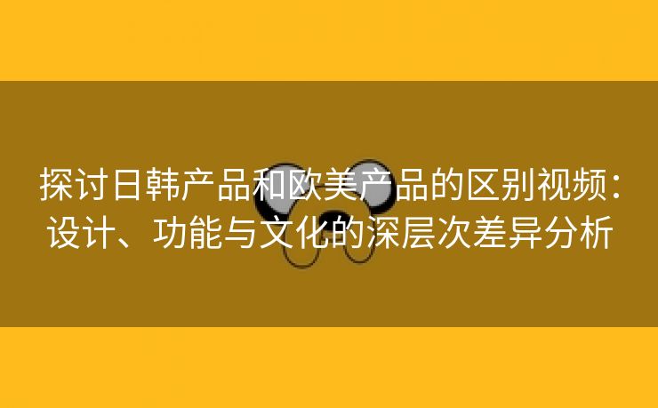 探讨日韩产品和欧美产品的区别视频：设计、功能与文化的深层次差异分析