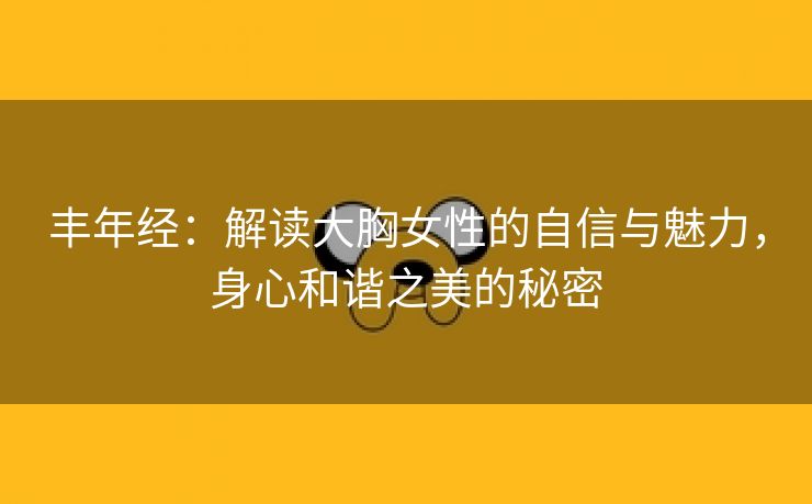 丰年经：解读大胸女性的自信与魅力，身心和谐之美的秘密