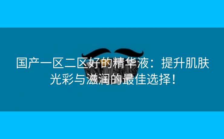 国产一区二区好的精华液：提升肌肤光彩与滋润的最佳选择！