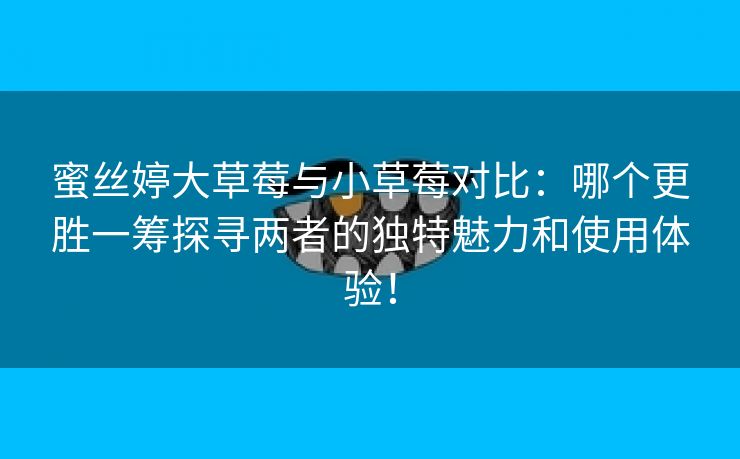 蜜丝婷大草莓与小草莓对比：哪个更胜一筹探寻两者的独特魅力和使用体验！