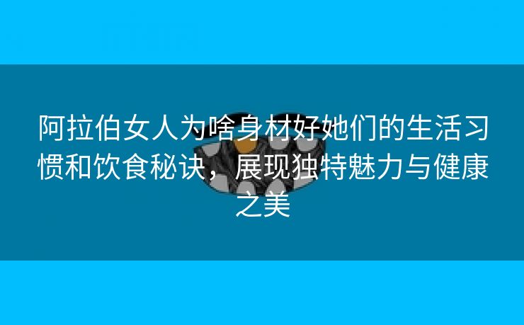 阿拉伯女人为啥身材好她们的生活习惯和饮食秘诀，展现独特魅力与健康之美