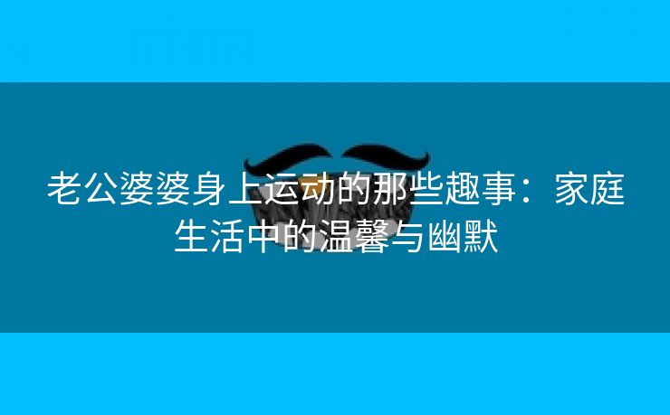 老公婆婆身上运动的那些趣事：家庭生活中的温馨与幽默