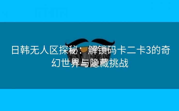 日韩无人区探秘：解锁码卡二卡3的奇幻世界与隐藏挑战