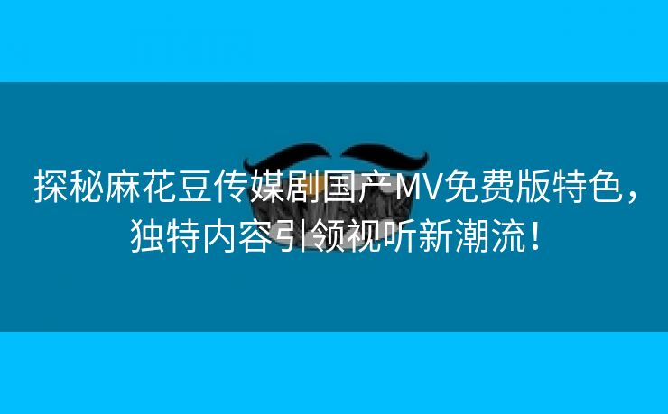 探秘麻花豆传媒剧国产MV免费版特色，独特内容引领视听新潮流！