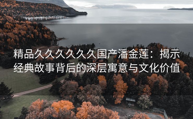 精品久久久久久久国产潘金莲：揭示经典故事背后的深层寓意与文化价值