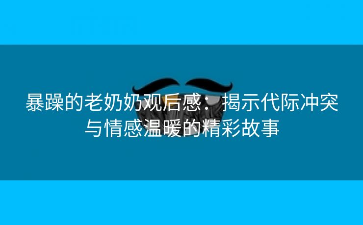 暴躁的老奶奶观后感：揭示代际冲突与情感温暖的精彩故事